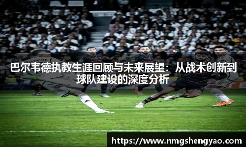 巴尔韦德执教生涯回顾与未来展望：从战术创新到球队建设的深度分析